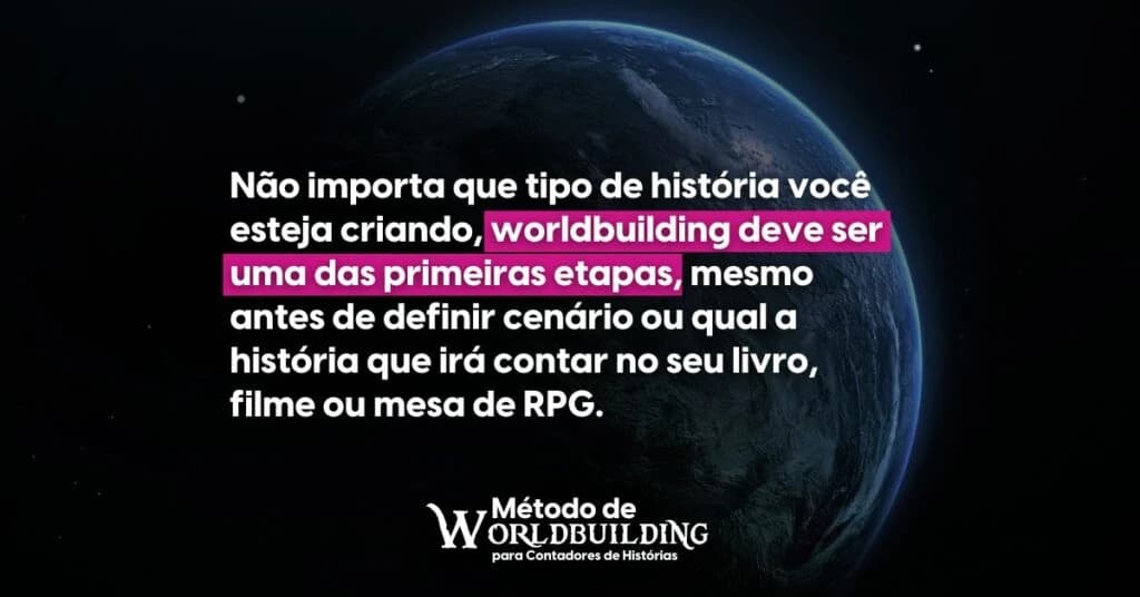 Uma frase frente a um planeta escurecido que diz: Não importa que tipo de história você esteja criando, worldbuilding deve ser uma das primeiras etapas, mesmo antes de definir cenário ou qual a história que irá contar no seu livro, filme ou mesa de RPG.
Abaixo a assinatura: Método de Worldbuilding para Contadores de Histórias.